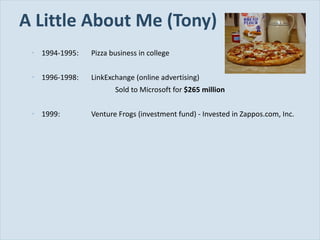 A Little About Me (Tony) 1994-1995: Pizza business in college 1996-1998: LinkExchange (online advertising) Sold to Microsoft for  $265 million 1999: Venture Frogs (investment fund) - Invested in Zappos.com, Inc. 