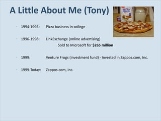 A Little About Me (Tony) 1994-1995: Pizza business in college 1996-1998: LinkExchange (online advertising) Sold to Microsoft for  $265 million 1999: Venture Frogs (investment fund) - Invested in Zappos.com, Inc. 1999-Today: Zappos.com, Inc. 