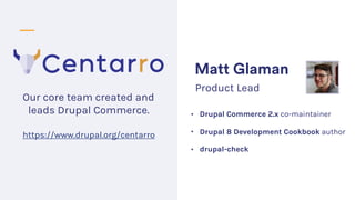 • Drupal Commerce 2.x co-maintainer
• Drupal 8 Development Cookbook author
• drupal-check
Matt Glaman
Product Lead
Our cor...
