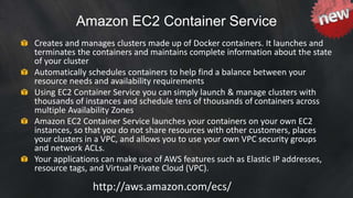 Amazon EC2 Container Service 
Creates and manages clusters made up of Docker containers. It launches and 
terminates the containers and maintains complete information about the state 
of your cluster 
Automatically schedules containers to help find a balance between your 
resource needs and availability requirements 
Using EC2 Container Service you can simply launch & manage clusters with 
thousands of instances and schedule tens of thousands of containers across 
multiple Availability Zones 
Amazon EC2 Container Service launches your containers on your own EC2 
instances, so that you do not share resources with other customers, places 
your clusters in a VPC, and allows you to use your own VPC security groups 
and network ACLs. 
Your applications can make use of AWS features such as Elastic IP addresses, 
resource tags, and Virtual Private Cloud (VPC). 
http://aws.amazon.com/ecs/ 
 