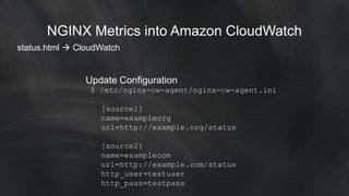 NGINX Metrics into Amazon CloudWatch 
status.html  CloudWatch 
Update Configuration 
$ /etc/nginx-cw-agent/nginx-cw-agent.ini 
[source1] 
name=exampleorg 
url=http://example.org/status 
[source2] 
name=examplecom 
url=http://example.com/status 
http_user=testuser 
http_pass=testpass 
 