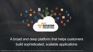 A broad and deep platform that helps customers 
build sophisticated, scalable applications 
© 2014 Amazon.com, Inc. and its affiliates. All rights reserved. May not be copied, modified or distributed in whole or in part without the express consent of Amazon.com, Inc. 
 
