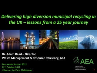 Delivering high diversion municipal recycling in
    the UK – lessons from a 25 year journey




Dr. Adam Read – Director
Waste Management & Resource Efficiency, AEA
Zero Waste Summit 2012
                                              A world leading
22nd October 2012                             energy and climate

Hilton on the Park, Melbourne                 change consultancy   1
 