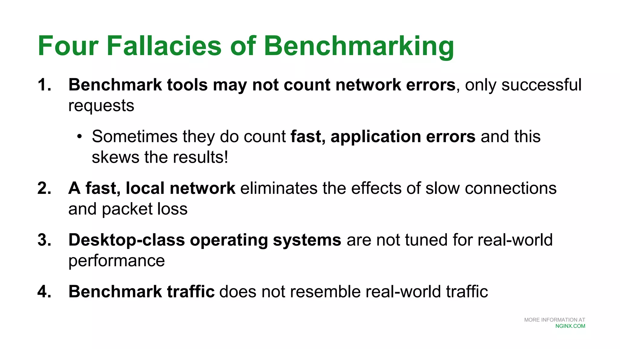 MORE INFORMATION AT
NGINX.COM
Four Fallacies of Benchmarking
1. Benchmark tools may not count network errors, only successful
requests
• Sometimes they do count fast, application errors and this
skews the results!
2. A fast, local network eliminates the effects of slow connections
and packet loss
3. Desktop-class operating systems are not tuned for real-world
performance
4. Benchmark traffic does not resemble real-world traffic
 