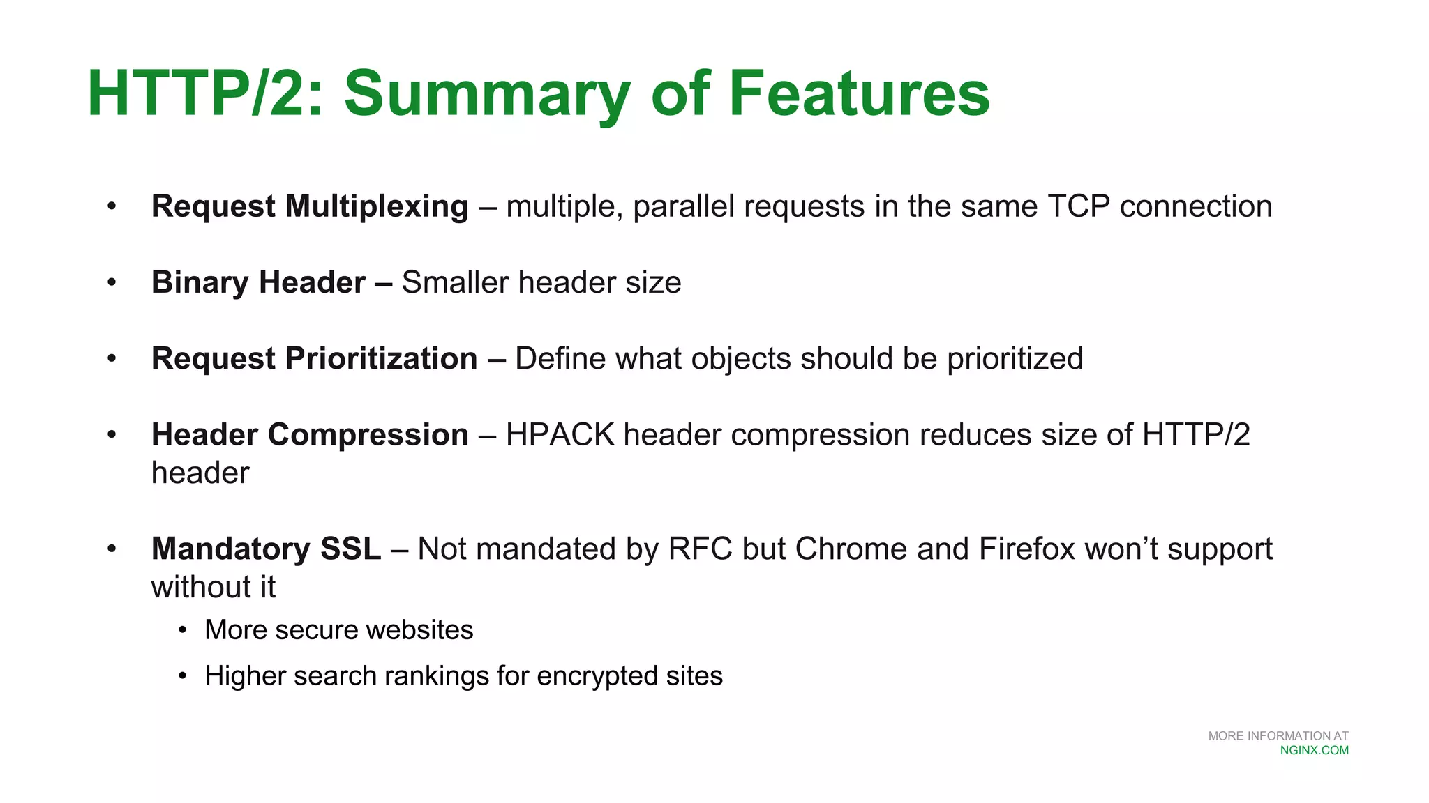 MORE INFORMATION AT
NGINX.COM
HTTP/2: Summary of Features
• Request Multiplexing – multiple, parallel requests in the same TCP connection
• Binary Header – Smaller header size
• Request Prioritization – Define what objects should be prioritized
• Header Compression – HPACK header compression reduces size of HTTP/2
header
• Mandatory SSL – Not mandated by RFC but Chrome and Firefox won’t support
without it
• More secure websites
• Higher search rankings for encrypted sites
 