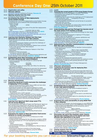 Conference Day One 25th October 2011
08.30 Registration and coffee                                                 12.50   Lunch
08.55 Welcome address                                                         13.50   Assessing the current growth in FTTH across Eastern Europe
      Samantha Aspinall, Conference Producer, Telecoms IQ                             • Evaluating the current European FTTH and FTTB market
09.00 Opening remarks from the Chair                                                  • Forecasting future growth of FTTH led by Eastern
                                                                                        European countries
      Followed by Speed Networking                                                    • Establishing how to overcome the challenges of FTTH deployment
09.20 Scrutinising the status of fibre deployments                                      - Low penetration rates - Complexity of roll-out
        across Eastern Europe                                                           - Financing the deployment
        • Evaluating the rise of FTTH deployments across Eastern Europe               • Examining whether co-investment can be the key to successful
        • Examining the use of different fibre technologies across                      large scale fibre roll-outs
          Eastern Europe                                                                - Covering non dense areas
          - Ethernet P2P             - GPON                                           • Determining how operators can achieve fibre maturity by 2020
          - WDM-PON                                                                   Karin Ahl, Treasurer and Member of the Board,
        • Evaluating the results from some of the pilot fibre deployments             FTTH Council Europe
          across Eastern Europe                                               14.20   Understanding why and how Portugal has become one of
          - ROI                      - Customer take-up rates                         the most active FTTH markets in Europe
        Roland Montagne, Director of Telecoms Business Unit, IDATE                    • Establishing why Optimus chose GPON technology for their large
        For a sneak peak of the topics that Roland will be                              scale fibre deployment
        discussing listen Telecoms IQ’s exclusive interview with him at               • Outlining the latest developments in Optimus' FTTH project
        www.deliveringhighspeedbroadband.com                                            - What is next on the agenda?
09.50 Learning from Deutsche Telekom how they have                                    • Understanding the importance of customer satisfaction and
        optimised the roll-out of their fibre network.                                  engagement with your fibre project
        • Understanding the business case behind Deutsche Telekom's                   • Determining how Optimus have turned speed into tangible
          NGA network                                                                   services to deliver optimal customer take-up rates
        • Assessing how Deutsche Telekom overcame the challenges of                   Filipa Henriques, FTTH Program Manager, Optimus
          deploying multiple NGA technologies                                 14.50   Determining how NextGen Communications is deploying
        • Evaluating the successes that Deutsche Telekom have achieved                NGA fibre optic technologies
          so far in the roll-out of their fibre network                               • Understanding the business case for NextGen Communications’
          - Customer take-up                                                            FTTH deployment
        • Outlining the next steps for Deutsche Telekom in their fibre                  - Why FTTH?                - What is their expected ROI?
          deployment                                                                  • Establishing how NextGen Communications overcame the
        • Evolution of PON technologies                                                 challenges of deploying their FTTH network
          - Increasing customer take-up rates                                           - Funding challenges       - Technological challenges
        Dr. Dirk Bruer, Research Manager of Optical Access Networks and               • Evaluating the success of NextGen Communications‘
        Project Manager of EU IP Project, Deutsche Telekom                              FTTH deployment
10.20   Establishing which NGA technology will deliver the best                         - What are the achieved and expected results?
        ROI when delivering high speed broadband                                      • Establishing how NextGen Communications are looking to evolve
        • Assessing possible fibre technologies for delivering high                     their strategy to keep up with growing demand for high
          speed broadband                                                               speed broadband
          - G-PON                     - 10G-PON                                       Giovanni Mircea Barroso, Head of Product Management,
          - 10GE-PON                  - WDMPON                                        NextGen Communications
        • Examining the option of using VDSL and VDSL2 for delivering         15.20   Afternoon refreshments
          high speed broadband                                                15.40   Justifying the business case for deploying fibre
        • Identifying and understanding how to overcome the deployment
          challenges associated with different NGA technologies                       networks in rural areas
        • Evaluating which NGA technology choices will provide the most               • Identifying the technical and commercial issues that need to be
          future-proof solution to support the continuously growing                     considered when delivering high speed broadband to rural areas
          demand for high speed broadband                                             • Assessing the different options for funding high speed broadband
        • Quantifying the costs of using different fibre technologies                   in rural areas
          - Which technology will deliver the best ROI?                                 - Public partnerships        - Private partnerships
        For speaker announcements please visit                                        • Establishing the advantages of using advanced copper, wireless
        www.deliveringhighspeedbroadband.com                                            and satellite to deliver high speed broadband to rural areas
                                                                                        - Cost                       - Customer experience
10.50   Morning refreshments                                                          • Evaluating how the deployment of high speed broadband in rural
11.20   Examining how B.net Croatia overcame the challenges                             areas can help develop local businesses and communities
        of deploying FTTH in Croatia                                                  Peter Lunar, Senior Network Engineer, Telekom Slovenije
        • Understanding the positive impact that an NRA can have when         16.10   Establishing how to cost-effectively extend the reach
          defining construction standards for FTTH                                    of your high speed broadband
        • Outlining the targets for high speed broadband in Croatia                   • Understanding how the high speed broadband market is
        • Determining who is ready to invest in open networks in Croatia                developing in Slovakia
        • Identifying and managing the challenges of building a brand                 • Establishing the business case for delivering high speed
          new network                                                                   broadband to rural areas in Slovakia
          - Experiences from a CATV operator                                          • Determining which technologies can be used to cost-effectively
        • Examining how to create awareness of FTTH in society                          deliver services to rural areas
          - How do you ensure your customers know the benefits of FTTH                  - Is fibre the best technology option for extending the reach of
            and therefore ensure optimal customer take-up rates?                          high speed broadband?
        Boris Stipetic, Network Planning and Design Manager,
        B.net Croatia                                                                   Marcel Satanek, Corporate Development, Slovak Telekom
11.50   Learning from Spectrum Net's large scale FTTx                         16.40   Examining the costs and benefits of using WDM-PON
        roll-out across Bulgaria                                                      in fibre networks
                                                                                      • Assessing the advantages and disadvantages of using WDM-PON
        In this presentation the Head of Project and Planning for Spectrum              - Determining the business case for using WDM-PON in fibre networks
        Net's Infrastructure Department will discuss why and how they                 • Understanding how WDM-PON can be successfully used in
        used the latest PON technology in their FTTx infrastructure                     various parts of the network
        and will detail how they are cost-effectively delivering high speed             - Access network             - Metro network
        broadband to customers across Bulgaria.                                       • Comparing and contrasting WDM-PON to GPON technologies
        Peter Dimov, Head of Project and Planning Infrastructure                        - QoE              - QoS              - Costs
        Department, Spectrum Net                                                      Dr. Muneer Zuhdi, Director of Fixed Access Networks, Etisalat
12.20   Evaluating the impact of Next Generation fixed access                 17.10   Discussing real world fibre business cases: lessons
        networks on energy consumption                                                learned from building some of the fastest and most
        • Outlining the main features of FTTx architectures for NGA                   efficient fibre operations in the world
          network deployments                                                         • Creating the case for the world’s fastest broadband network
        • Comparing and contrasting the two alternative solutions (GPON                 - 1 gigabit available to all homes and businesses
          and Point-to-Point) for FTTH and highlighting the differences in            • Examining a start-up that has 120k subscribers and is now ranked
          terms of:                                                                     4th in the world for broadband service value
          - Space                     - Energy consumption                            • Developing the business case for a 20,000 cabinet deployment of FTTH
          - Environmental impact      - Throughput                                    • Establishing how to plan and implement a fibre network that
        • Introducing the 'Innovation Lab' developed by Telecom Italia at               successfully connects millions of homes
          the end of 2010                                                             Richard Jones, Partner, Ventura Team
        • Analysing the long-term evolution of the total energy
          consumption of fixed access networks using the GPON or              17.40   Closing remarks from the Chair
          the Point-to-Point technology                                       17.50   End of conference day one
        Dr. Gianluca Griffa, Project Manager, Telecom Italia
                                                                                      Drinks Reception
For your booking enquiries you can e-mail us now: telecoms@iqpc.co.uk
 