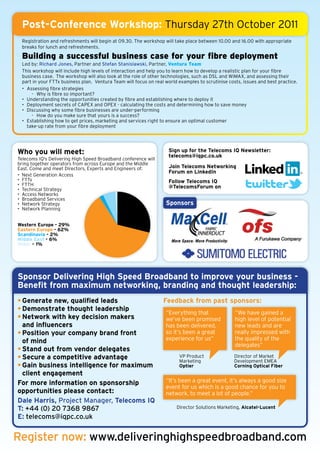 Post-Conference Workshop: Thursday 27th October 2011
 Registration and refreshments will begin at 09.30. The workshop will take place between 10.00 and 16.00 with appropriate
 breaks for lunch and refreshments.

 Building a successful business case for your fibre deployment
 Led by: Richard Jones, Partner and Stefan Stanislawski, Partner, Ventura Team
 This workshop will include high levels of interaction and help you to learn how to develop a realistic plan for your fibre
 business case. The workshop will also look at the role of other technologies, such as DSL and WiMAX, and assessing their
 part in your FTTx business plan. Ventura Team will focus on real world examples to scrutinise costs, issues and best practice.
 • Assessing fibre strategies
     - Why is fibre so important?
 • Understanding the opportunities created by fibre and establishing where to deploy it
 • Deployment secrets of CAPEX and OPEX - calculating the costs and determining how to save money
 • Discussing why some fibre businesses are under-performing
     - How do you make sure that yours is a success?
 • Establishing how to get prices, marketing and services right to ensure an optimal customer
   take-up rate from your fibre deployment




Who you will meet:                                                  Sign up for the Telecoms IQ Newsletter:
                                                                    telecoms@iqpc.co.uk
Telecoms IQ's Delivering High Speed Broadband conference will
bring together operators from across Europe and the Middle
East. Come and meet Directors, Experts and Engineers of:            Join Telecoms Networking
                                                                    Forum on LinkedIn
• Next Generation Access
• FTTx                                                              Follow Telecoms IQ
• FTTH                                                              @TelecomsForum on
• Technical Strategy
• Access Networks
• Broadband Services
• Network Strategy                                                Sponsors
• Network Planning


Western Europe - 29%
Eastern Europe - 62%
Scandinavia - 2%
Middle East - 6%
Other – 1%




Sponsor Delivering High Speed Broadband to improve your business -
Benefit from maximum networking, branding and thought leadership:
• Generate new, qualified leads                                  Feedback from past sponsors:
• Demonstrate thought leadership
                                                                  “Everything that                “We have gained a
• Network with key decision makers                                we’ve been promised             high level of potential
  and influencers                                                 has been delivered,             new leads and are
• Position your company brand front                               so it’s been a great            really impressed with
  of mind                                                         experience for us”              the quality of the
                                                                                                  delegates”
• Stand out from vendor delegates
• Secure a competitive advantage                                        VP Product
                                                                        Marketing
                                                                                                  Director of Market
                                                                                                  Development EMEA
• Gain business intelligence for maximum                                Optier                    Corning Optical Fiber
  client engagement
For more information on sponsorship                               “It’s been a great event, it’s always a good size
                                                                  event for us which is a good chance for you to
opportunities please contact:                                     network, to meet a lot of people.”
Dale Harris, Project Manager, Telecoms IQ
T: +44 (0) 20 7368 9867                                                Director Solutions Marketing, Alcatel-Lucent

E: telecoms@iqpc.co.uk


Register now: www.deliveringhighspeedbroadband.com
 