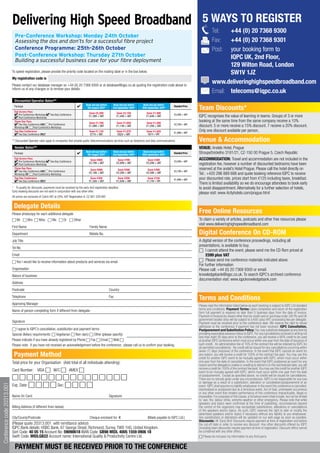 Delivering High Speed Broadband                                                                                                                             5 WAYS TO REGISTER
                                                                                                                                                                                                Tel:   +44 (0) 20 7368 9300
                              Pre-Conference Workshop: Monday 24th October
                              Assessing the dos and don’ts for a successful fibre project                                                                                                       Fax:   +44 (0) 20 7368 9301
                              Conference Programme: 25th-26th October                                                                                                                           Post:  your booking form to
                              Post-Conference Workshop: Thursday 27th October                                                                                                                          IQPC UK, 2nd Floor,
                              Building a successful business case for your fibre deployment
                                                                                                                                                                                                       129 Wilton Road, London
                            To speed registration, please provide the priority code located on the mailing label or in the box below.                                                                  SW1V 1JZ
                            my registration code is          SLIDESHARE
                            Please contact our database manager on +44 (0) 20 7368 9300 or at database@iqpc.co.uk quoting the registration code above to
                                                                                                                                                                                                www.deliveringhighspeedbroadband.com
                            inform us of any changes or to remove your details.
                                                                                                                                                                                                Email: telecoms@iqpc.co.uk
                              Discounted Operator Rates**
                                                                                             Book and pay before     Book and pay before    Book and pay before
                              Package
                              Full Access Pass
                                                                                              5th August 2011*       2nd September 2011*   30th September 2011*
                                                                                                                                                                    Standard Price
                                                                                                                                                                                     Team discounts*
                                                                                               Save €2,200               Save €2,150          Save €1,590
                                  Pre-Conference Workshop     Two-Day Conference                                                                                    €3,599 + VAT
                                  Post-Conference Workshop
                                                                                               €1,399 + VAT              €1,449 + VAT         €1,649 + VAT                           IQPC recognises the value of learning in teams. Groups of 3 or more
                              Three Day Pass                                                   Save €1,700               Save €1,650          Save €1,500
                                                                                                                                                                                     booking at the same time from the same company receive a 10%
                                  Two-Day Conference AND Pre-Conference                                                                                             €2,799 + VAT
                              Workshop OR      Post-Conference Workshop
                                                                                               €1,099 + VAT              €1,149 + VAT         €1,299 + VAT                           discount. 5 or more receive a 15% discount. 7 receive a 20% discount.
                              Two Day Conference                                                Save €1,125              Save €1,075          Save €1,025           €1,899 + VAT
                                                                                                                                                                                     Only one discount available per person.
                                  Two Day Conference ONLY                                       €774 + VAT               €824 + VAT            €874 + VAT

                            ** Discounted Operator rates apply to companies that provide public telecommunications services such as telephony and data communications                Venue & Accommodation
                              Vendor Rates**                                                                                                                                         VEnUE: Andels Hotel, Prague
                              Package
                                                                                             Book and pay before
                                                                                              5th August 2011*
                                                                                                                     Book and pay before
                                                                                                                     2nd September 2011*
                                                                                                                                            Book and pay before
                                                                                                                                           30th September 2011*
                                                                                                                                                                    Standard Price   Stroupežnického 3181/21, CZ-150 00 Prague 5, Czech Republic
                              Full Access Pass                                                  Save €800                 Save €700            Save €300                             ACCOmmOdATIOn: Travel and accommodation are not included in the
                                  Pre-Conference Workshop     Two-Day Conference               €2,799 + VAT              €2,899 + VAT         €3,299 + VAT
                                                                                                                                                                    €3,599 + VAT
                                  Post-Conference Workshop                                                                                                                           registration fee, however a number of discounted bedrooms have been
                              Three Day Pass                                                    Save €600                 Save €500            Save €200                             reserved at the andel’s Hotel Prague. Please call the hotel directly on
                                  Two-Day Conference AND Pre-Conference                                                                                             €2,799 + VAT
                              Workshop OR      Post-Conference Workshop
                                                                                               €2,199 + VAT              €2,299 + VAT         €2,599 + VAT                           Tel.: +420 296 889 688 and quote booking reference IQPC to receive
                              Two Day Conference                                                Save €350                 Save €250            Save €150            €1,899 + VAT     your discounted rate, prices start from €125 including taxes, breakfast.
                                  Two Day Conference ONLY                                      €1,549 + VAT              €1,649 + VAT          €1,749 + VAT
                                                                                                                                                                                     There is limited availability so we do encourage attendees to book early
                            * To qualify for discounts, payments must be received by the early bird registration deadline.                                                           to avoid disappointment. Alternatively for a further selection of hotels,
                            Early booking discounts are not valid in conjunction with any other offer.
                                                                                                                                                                                     please visit: www.4cityhotels.com/prague.html
                            All prices are exclusive of Czech VAT at 20%. VAT Registration #: CZ 681 229 997


                             delegate details
                            Please photocopy for each additional delegate
                                                                                                                                                                                     Free Online Resources
                            6	Mr 6	Mrs 6	Miss 6	Ms 6	Dr 6	Other                                                                                                                      To claim a variety of articles, podcasts and other free resources please
                                                                                                                                                                                     visit www.deliveringhighspeedbroadband.com
                            First Name                                                          Family Name
                            Department                                                          Mobile No.                                                                           digital Conference On Cd-ROm
                            Job Title                                                                                                                                                A digital version of the conference proceedings, including all
                                                                                                                                                                                     presentations, is available to buy.
                            Tel No.
                                                                                                                                                                                     6 I cannot attend the event, please send me the CD Rom priced at
                            Email                                                                                                                                                         £599 plus VAT
                            6 Yes I would like to receive information about products and services via email                                                                          6 Please send me conference materials indicated above.
                                                                                                                                                                                     For further information
                            Organisation                                                                                                                                             Please call: +44 (0) 20 7368 9300 or email:
                            Nature of business                                                                                                                                       knowledgebank@iqpc.co.uk. To search IQPC’s archived conference
                                                                                                                                                                                     documentation visit: www.iqpcknowledgebank.com
                            Address
                            Postcode                                                                               Country
                            Telephone                                                                              Fax
                                                                                                                                                                                     Terms and Conditions
                            Approving Manager                                                                                                                                        Please read the information listed below as each booking is subject to IQPC Ltd standard
                            Name of person completing form if different from delegate:                                                                                               terms and conditions. Payment Terms: Upon completion and return of the registration
                                                                                                                                                                                     form full payment is required no later than 5 business days from the date of invoice.
                                                                                                                                                                                     Payment of invoices by means other than by credit card or purchase order (UK Plc and UK
                                                                                                                                                                                     government bodies only) will be subject to a €65 (plus VAT) processing fee per delegate.
                            Signature                                                                                                                                                Payment must be received prior to the conference date. We reserve the right to refuse
                                                                                                                                                                                     admission to the conference if payment has not been received. IQPC Cancellation,
                            6 I agree to IQPC’s cancellation, substitution and payment terms                                                                                         Postponement and Substitution Policy: You may substitute delegates at any time by
                            Special dietary requirements: 6 Vegetarian 6 Non-dairy 6 Other (please specify)                                                                          providing reasonable advance notice to IQPC. For any cancellations received in writing not
                                                                                                                                                                                     less than eight (8) days prior to the conference, you will receive a 90% credit to be used
                            Please indicate if you have already registered by Phone 6 Fax 6 Email 6 Web 6                                                                            at another IQPC conference which must occur within one year from the date of issuance of
                            Please note: if you have not received an acknowledgement before the conference, please call us to confirm your booking.                                  such credit. An administration fee of 10% of the contract fee will be retained by IQPC for
                                                                                                                                                                                     all permitted cancellations. No credit will be issued for any cancellations occurring within
                                                                                                                                                                                     seven (7) days (inclusive) of the conference. In the event that IQPC cancels an event for
                             Payment method                                                                                                                                          any reason, you will receive a credit for 100% of the contract fee paid. You may use this
                                                                                                                                                                                     credit for another IQPC event to be mutually agreed with IQPC, which must occur within
                            Total price for your Organisation: (Add total of all individuals attending):                                                                             one year from the date of cancellation. In the event that IQPC postpones an event for any
                                                                                                                                                                                     reason and the delegate is unable or unwilling to attend in on the rescheduled date, you will
                                                                                                                                                                                     receive a credit for 100% of the contract fee paid. You may use this credit for another IQPC
                            Card Number: VISA 6 M/C 6 AMEX 6                                                                                                                         event to be mutually agreed with IQPC, which must occur within one year from the date
                            6666666666666666                                                                                                                                         of postponement. Except as specified above, no credits will be issued for cancellations.
                                                                                                                                                                                     There are no refunds given under any circumstances. IQPC is not responsible for any loss
                                                                                                                                                                                     or damage as a result of a substitution, alteration or cancellation/postponement of an
                            Exp. Date: 6 6 6 6 Sec: 6 6 6 6
Conference code 20313.001




                                                                                                                                                                                     event. IQPC shall assume no liability whatsoever in the event this conference is cancelled,
                                                                                                                                                                                     rescheduled or postponed due to a fortuitous event, Act of God, unforeseen occurrence
                                                                                                                                                                                     or any other event that renders performance of this conference impracticable, illegal or
                            Name On Card:                                                                          Signature:                                                        impossible. For purposes of this clause, a fortuitous event shall include, but not be limited
                                                                                                                                                                                     to: war, fire, labour strike, extreme weather or other emergency. Please note that while
                                                                                                                                                                                     speakers and topics were confirmed at the time of publishing, circumstances beyond
                            Billing Address (if different from below):                                                                                                               the control of the organizers may necessitate substitutions, alterations or cancellations
                                                                                                                                                                                     of the speakers and/or topics. As such, IQPC reserves the right to alter or modify the
                                                                                                                                                                                     advertised speakers and/or topics if necessary without any liability to you whatsoever.
                            City/County/Postcode                                                Cheque enclosed for: €                         (Made payable to IQPC Ltd.)           Any substitutions or alterations will be updated on our web page as soon as possible.
                                                                                                                                                                                     discounts: All ‘Early Bird’ Discounts require payment at time of registration and before
                            (Please quote 20313.001 with remittance advice)                                                                                                          the cut-off date in order to receive any discount. Any other discounts offered by IQPC
                            IQPC Bank details: HSBC Bank, 67 George Street, Richmond, Surrey, TW9 1HG, United Kingdom.                                                               (including team discounts) require payment at time of registration. Discount offers cannot
                            Sort Code: 40 05 15 Account No: 59090618 IBAN Code: Gb98 mIdL 4005 1559 0906 18                                                                          be combined with any other offers.
                            Swift Code: mIdLGb22 Account name: International Quality & Productivity Centre Ltd.                                                                      6 Please do not pass my information to any third party


                              PAYmEnT mUST bE RECEIVEd PRIOR TO ThE COnFEREnCE
 