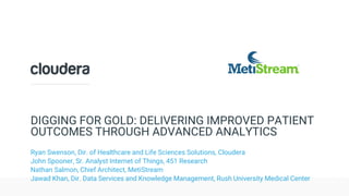 © Cloudera, Inc. All rights reserved.
DIGGING FOR GOLD: DELIVERING IMPROVED PATIENT
OUTCOMES THROUGH ADVANCED ANALYTICS
Ryan Swenson, Dir. of Healthcare and Life Sciences Solutions, Cloudera
John Spooner, Sr. Analyst Internet of Things, 451 Research
Nathan Salmon, Chief Architect, MetiStream
Jawad Khan, Dir. Data Services and Knowledge Management, Rush University Medical Center
 