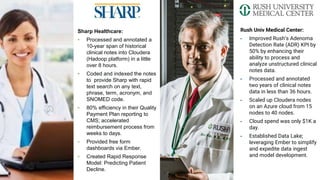 Rush Univ Medical Center:
▪ Improved Rush’s Adenoma
Detection Rate (ADR) KPI by
50% by enhancing their
ability to process and
analyze unstructured clinical
notes data.
▪ Processed and annotated
two years of clinical notes
data in less than 36 hours.
▪ Scaled up Cloudera nodes
on an Azure cloud from 15
nodes to 40 nodes.
▪ Cloud spend was only $1K a
day.
▪ Established Data Lake;
leveraging Ember to simplify
and expedite data ingest
and model development.
Sharp Healthcare:
▪ Processed and annotated a
10-year span of historical
clinical notes into Cloudera
(Hadoop platform) in a little
over 8 hours.
▪ Coded and indexed the notes
to provide Sharp with rapid
text search on any text,
phrase, term, acronym, and
SNOMED code.
▪ 80% efficiency in their Quality
Payment Plan reporting to
CMS; accelerated
reimbursement process from
weeks to days.
▪ Provided free form
dashboards via Ember.
▪ Created Rapid Response
Model: Predicting Patient
Decline.
 
