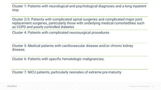 © Cloudera, Inc. All rights reserved. 33
Cluster 1: Patients with neurological and psychological diagnoses and a long inpatient
stay
Cluster 2/3: Patients with complicated spinal surgeries and complicated major joint
replacement surgeries, particularly those with underlying medical comorbidities such
as COPD and poorly controlled diabetes
Cluster 4: Patients with complicated neurosurgical procedures
Cluster 5: Medical patients with cardiovascular disease and/or chronic kidney
disease;
Cluster 6: Patients with specific hematologic malignancies;
Cluster 7: NICU patients, particularly neonates of extreme pre-maturity
 