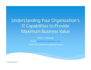 Understanding Your Organization’s
             IT Capabilities to Provide
             Maximum Business Value
                                 Mark T. Edmead
                         Email: mark@mteadvisors.com
                        web: http://www.mteadvisors.com




(c) 2010 MTE Advisors                  1
 