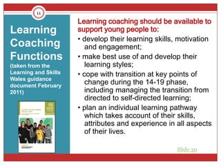 11
                      Learning coaching should be available to
Learning              support young people to:
                      • develop their learning skills, motivation
Coaching                 and engagement;
Functions             • make best use of and develop their
(taken from the          learning styles;
Learning and Skills   • cope with transition at key points of
Wales guidance
document February
                         change during the 14-19 phase,
2011)                    including managing the transition from
                         directed to self-directed learning;
                      • plan an individual learning pathway
                         which takes account of their skills,
                         attributes and experience in all aspects
                         of their lives.

                                                     Slide 30
 