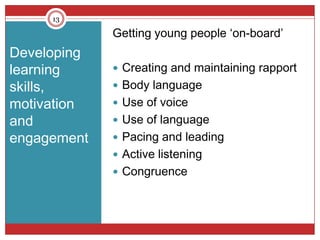 13

             Getting young people ‘on-board’
Developing
learning      Creating and maintaining rapport
skills,       Body language
motivation    Use of voice
and           Use of language
engagement    Pacing and leading
              Active listening
              Congruence
 