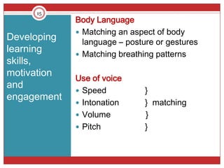 15
             Body Language
              Matching an aspect of body
Developing     language – posture or gestures
learning      Matching breathing patterns
skills,
motivation
             Use of voice
and
              Speed           }
engagement
              Intonation      } matching
              Volume          }
              Pitch           }
 