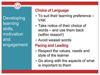 16

             Choice of Language
              To suit their learning preference –
Developing     VAK
learning      Take notice of their choice of
skills,        words – and use them back
motivation     (within reason!)
and           Avoid weasel words
engagement   Pacing and Leading
              Respect the values, needs and
               style of the learner
              Go along with the aspects of what
               is important to them
 