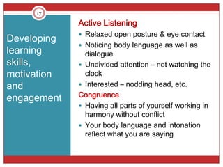 17

             Active Listening
              Relaxed open posture & eye contact
Developing
              Noticing body language as well as
learning       dialogue
skills,       Undivided attention – not watching the
motivation     clock
and           Interested – nodding head, etc.
             Congruence
engagement
              Having all parts of yourself working in
               harmony without conflict
              Your body language and intonation
               reflect what you are saying
 