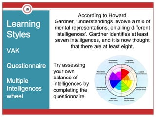 18
                            According to Howard
Learning        Gardner, ‘understandings involve a mix of
                mental representations, entailing different
Styles           intelligences’. Gardner identifies at least
                seven intelligences, and it is now thought
                         that there are at least eight.
VAK

Questionnaire   Try assessing
                your own
                balance of
Multiple        intelligences by
Intelligences   completing the
wheel           questionnaire
 