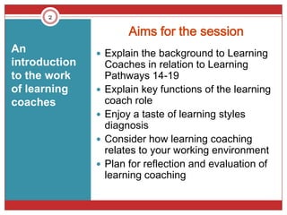 2

                        Aims for the session
An              Explain the background to Learning
introduction       Coaches in relation to Learning
to the work        Pathways 14-19
of learning       Explain key functions of the learning
coaches            coach role
                  Enjoy a taste of learning styles
                   diagnosis
                  Consider how learning coaching
                   relates to your working environment
                  Plan for reflection and evaluation of
                   learning coaching
 
