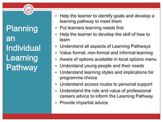 30
              Help the learner to identify goals and develop a
                 learning pathway to meet them
Planning        Put learners learning needs first
                 Help the learner to develop the skill of how to
an
             
                 learn

Individual   
             
                 Understand all aspects of Learning Pathways
                 Value formal, non-formal and informal learning
Learning        Aware of options available in local options menu

Pathway      
             
                 Understand young people and their needs
                 Understand learning styles and implications for
                 programme choice
                Understand access routes to personal support
                Understand the role and value of professional
                 careers advice to inform the Learning Pathway
                Provide impartial advice
 