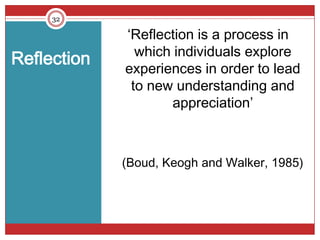 32

             ‘Reflection is a process in
               which individuals explore
Reflection
             experiences in order to lead
              to new understanding and
                    appreciation’



             (Boud, Keogh and Walker, 1985)
 