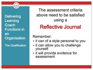 39

                       The assessment criteria
Delivering            above need to be satisfied
Learning                      using a
Coach
Functions in
                        Reflective Journal
an
Organisation        Remember:
                     it can of a style personal to you
The Qualification    it can allow you to challenge
                      yourself
                     it will provide evidence for
                      assessment
 