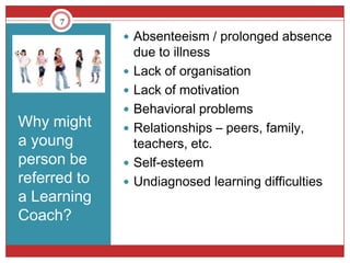 7

               Absenteeism / prolonged absence
                  due to illness
                 Lack of organisation
                 Lack of motivation
                 Behavioral problems
Why might        Relationships – peers, family,
a young           teachers, etc.
person be        Self-esteem
referred to      Undiagnosed learning difficulties
a Learning
Coach?
 