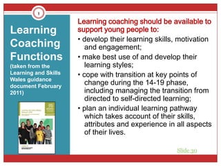 1
                      Learning coaching should be available to
Learning              support young people to:
                      • develop their learning skills, motivation
Coaching                 and engagement;
Functions             • make best use of and develop their
(taken from the          learning styles;
Learning and Skills   • cope with transition at key points of
Wales guidance
document February
                         change during the 14-19 phase,
2011)                    including managing the transition from
                         directed to self-directed learning;
                      • plan an individual learning pathway
                         which takes account of their skills,
                         attributes and experience in all aspects
                         of their lives.

                                                     Slide 30
 