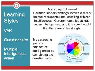 1
                            According to Howard
Learning        Gardner, ‘understandings involve a mix of
                mental representations, entailing different
Styles           intelligences’. Gardner identifies at least
                seven intelligences, and it is now thought
                         that there are at least eight.
VAK

Questionnaire   Try assessing
                your own
                balance of
Multiple        intelligences by
Intelligences   completing the
wheel           questionnaire
 
