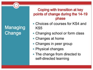 1

              Coping with transition at key
           points of change during the 14-19
                          phase
            Choices of courses for KS4 and
Managing     KS5
Change      Changing school or form class
            Changes at home
            Changes in peer group
            Physical changes
            The change from directed to
             self-directed learning
 