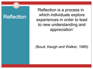 1

             ‘Reflection is a process in
               which individuals explore
Reflection
             experiences in order to lead
              to new understanding and
                    appreciation’



             (Boud, Keogh and Walker, 1985)
 