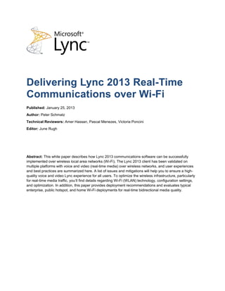Delivering Lync 2013 Real-Time
Communications over Wi-Fi
Published: January 25, 2013
Author: Peter Schmatz
Technical Reviewers: Amer Hassan, Pascal Menezes, Victoria Poncini
Editor: June Rugh




Abstract: This white paper describes how Lync 2013 communications software can be successfully
implemented over wireless local area networks (Wi-Fi). The Lync 2013 client has been validated on
multiple platforms with voice and video (real-time media) over wireless networks, and user experiences
and best practices are summarized here. A list of issues and mitigations will help you to ensure a high-
quality voice and video Lync experience for all users. To optimize the wireless infrastructure, particularly
for real-time media traffic, you’ll find details regarding Wi-Fi (WLAN) technology, configuration settings,
and optimization. In addition, this paper provides deployment recommendations and evaluates typical
enterprise, public hotspot, and home Wi-Fi deployments for real-time bidirectional media quality.
 
