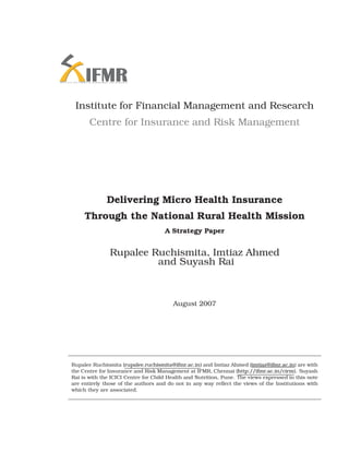 Institute for Financial Management and Research
       Centre for Insurance and Risk Management




              Delivering Micro Health Insurance
     Through the National Rural Health Mission
                                     A Strategy Paper


               Rupalee Ruchismita, Imtiaz Ahmed
                        and Suyash Rai



                                        August 2007




Rupalee Ruchismita (rupalee.ruchismita@ifmr.ac.in) and Imtiaz Ahmed (imtiaz@ifmr.ac.in) are with
the Centre for Insurance and Risk Management at IFMR, Chennai (http://ifmr.ac.in/cirm). Suyash
Rai is with the ICICI Centre for Child Health and Nutrition, Pune. The views expressed in this note
are entirely those of the authors and do not in any way reﬂect the views of the Institutions with
which they are associated.
 