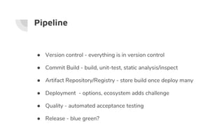 Pipeline
● Version control - everything is in version control
● Commit Build - build, unit-test, static analysis/inspect
● Artifact Repository/Registry - store build once deploy many
● Deployment - options, ecosystem adds challenge
● Quality - automated acceptance testing
● Release - blue green?
 