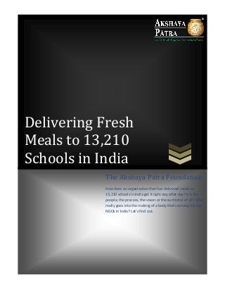 Delivering Fresh
Meals to 13,210
Schools in India
The Akshaya Patra Foundation
How does an organisation that has delivered meals to
13,210 schools in India get it right day after day? Is it the
people, the process, the vision or the sum total of all? What
really goes into the making of a body that’s among the top
NGOs in India? Let’s find out.
 