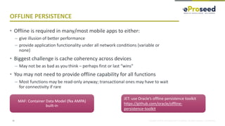 Copyright © 2018, eProseed and/or its affiliates. All rights reserved. | Confidential
OFFLINE PERSISTENCE
• Offline is required in many/most mobile apps to either:
– give illusion of better performance
– provide application functionality under all network conditions (variable or
none)
• Biggest challenge is cache coherency across devices
– May not be as bad as you think – perhaps first or last “wins”
• You may not need to provide offline capability for all functions
– Most functions may be read-only anyway; transactional ones may have to wait
for connectivity if rare
13
MAF: Container Data Model (fka AMPA)
built-in
JET: use Oracle’s offline persistence toolkit
https://github.com/oracle/offline-
persistence-toolkit
 