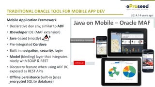 Copyright © 2018, eProseed and/or its affiliates. All rights reserved. | Confidential
TRADITIONAL ORACLE TOOL FOR MOBILE APP DEV
Mobile Application Framework
• Declarative dev env, similar to ADF
• JDeveloper IDE (MAF extension)
• Java-based (mostly)
• Pre-integrated Cordova
• Built in navigation, security, login
• Model (binding) layer that integrates
nicely with SOAP & REST
• Discovery feature when using ADF BC
exposed as REST APIs
• Offline persistence built-in (uses
encrypted SQLite database)15
2014 / 4 years ago:
 