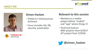 Copyright © 2018, eProseed and/or its affiliates. All rights reserved. | Confidential
ABOUT ME
Simon Haslam
• Platform / Infrastructure
Architect
• Focus includes HA, DR,
security, automation
Relevant to this session
• Worked on a mobile
project before “mobile”
and “app” where things ☺
• Technical lead on:
MAF projects from 6/2017
JET project from 7/2018
@simon_haslam
 