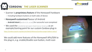 Copyright © 2018, eProseed and/or its affiliates. All rights reserved. | Confidential
THE LASER SCANNER
• Scanner is proprietary feature of the Honeywell hardware
– Including hardware buttons on both sides of device
• Honeywell-customised flavour of Android
– Android Intent (android.scan) for successful scan completed
• We used the cordova-plugin-battery-status as an
example/starting point for our custom Cordova plug-in
https://cordova.apache.org/docs/en/latest/reference/cordova-plugin-battery-status/
We could add more features of the Honeywell APIs/SDK to
the plug-in, e.g. enable/disable scan button, multi-scan
22
 