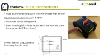 Copyright © 2018, eProseed and/or its affiliates. All rights reserved. | Confidential
THE BLUETOOTH PRINTER
• Used BluetoothSerial plug in to communicate with printer
https://github.com/don/BluetoothSerial & in npm
• Bluetooth needs to be paired
• Error handling left a lot to be desired – we’ve made some
improvements (PR imminent)
Printer control language feels
like a step back in time!
23
 