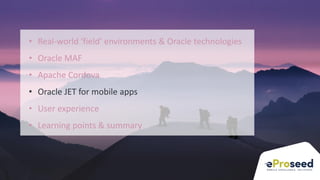 Copyright © 2018, eProseed and/or its affiliates. All rights reserved. | Confidential
24
• Real-world ‘field’ environments & Oracle technologies
• Oracle MAF
• Apache Cordova
• Oracle JET for mobile apps
• User experience
• Learning points & summary
 