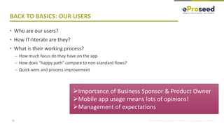 Copyright © 2018, eProseed and/or its affiliates. All rights reserved. | Confidential
BACK TO BASICS: OUR USERS
• Who are our users?
• How IT-literate are they?
• What is their working process?
– How much focus do they have on the app
– How does “happy path” compare to non-standard flows?
– Quick wins and process improvement
31
➢Importance of Business Sponsor & Product Owner
➢Mobile app usage means lots of opinions!
➢Management of expectations
 