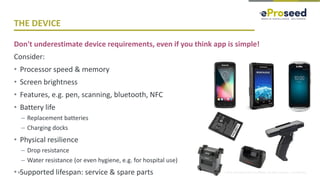 Copyright © 2018, eProseed and/or its affiliates. All rights reserved. | Confidential
THE DEVICE
Don't underestimate device requirements, even if you think app is simple!
Consider:
• Processor speed & memory
• Screen brightness
• Features, e.g. pen, scanning, bluetooth, NFC
• Battery life
– Replacement batteries
– Charging docks
• Physical resilience
– Drop resistance
– Water resistance (or even hygiene, e.g. for hospital use)
• Supported lifespan: service & spare parts34
 