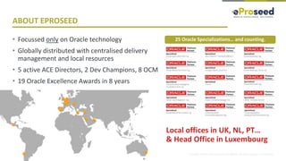 Copyright © 2018, eProseed and/or its affiliates. All rights reserved. | Confidential
ABOUT EPROSEED
• Focussed only on Oracle technology
• Globally distributed with centralised delivery
management and local resources
• 5 active ACE Directors, 2 Dev Champions, 8 OCM
• 19 Oracle Excellence Awards in 8 years
25 Oracle Specializations… and counting.
Local offices in UK, NL, PT…
& Head Office in Luxembourg
 