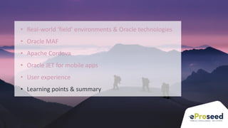 Copyright © 2018, eProseed and/or its affiliates. All rights reserved. | Confidential
35
• Real-world ‘field’ environments & Oracle technologies
• Oracle MAF
• Apache Cordova
• Oracle JET for mobile apps
• User experience
• Learning points & summary
 