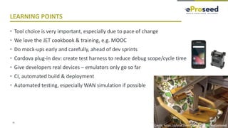 Copyright © 2018, eProseed and/or its affiliates. All rights reserved. | Confidential
LEARNING POINTS
• Tool choice is very important, especially due to pace of change
• We love the JET cookbook & training, e.g. MOOC
• Do mock-ups early and carefully, ahead of dev sprints
• Cordova plug-in dev: create test harness to reduce debug scope/cycle time
• Give developers real devices – emulators only go so far
• CI, automated build & deployment
• Automated testing, especially WAN simulation if possible
36
Credit: https://gfycat.com/CompleteDimpledGoitered
 