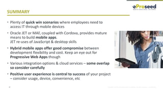 Copyright © 2018, eProseed and/or its affiliates. All rights reserved. | Confidential
SUMMARY
• Plenty of quick win scenarios where employees need to
access IT through mobile devices
• Oracle JET or MAF, coupled with Cordova, provides mature
means to build mobile apps.
JET re-uses of JavaScript & desktop skills
• Hybrid mobile apps offer good compromise between
development flexibility and cost. Keep an eye out for
Progressive Web Apps though
• Various integration options & cloud services – some overlap
so consider carefully
• Positive user experience is central to success of your project
– consider usage, device, convenience, etc
37
 