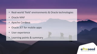 Copyright © 2018, eProseed and/or its affiliates. All rights reserved. | Confidential
5
• Real-world ‘field’ environments & Oracle technologies
• Oracle MAF
• Apache Cordova
• Oracle JET for mobile apps
• User experience
• Learning points & summary
 
