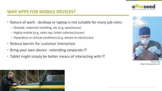 Copyright © 2018, eProseed and/or its affiliates. All rights reserved. | Confidential
WHY APPS FOR MOBILE DEVICES?
• Nature of work - desktop or laptop is not suitable for many job roles:
– Outside, materials handling, etc (e.g. warehouse)
– Highly mobile (e.g. sales rep, ticket collector/issuer)
– Hazardous or clinical conditions (e.g. doctor or electrician)
• Reduce barrier for customer interaction
• Bring your own device - extending corporate IT
• Tablet might simply be better means of interacting with IT
6
Photo from
https://www.pexels.com
 