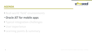 Copyright © 2018, eProseed and/or its affiliates. All rights reserved. | Confidential
AGENDA
• Real-world ‘field’ environments
• Oracle JET for mobile apps
• Typical integration challenges
• User experience
• Learning points & summary
8
 